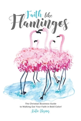 Faith Like Flamingos: The Christian Business Guide to Walking Out Your Faith In Bold Color! by Hornor, Katie