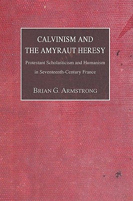 Calvinism and the Amyraut Heresy: Protestant Scholasticism and Humanism in Seventeenth-Century France by Armstrong, Brian G.