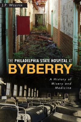 The Philadelphia State Hospital at Byberry: A History of Misery and Medicine by Webster, J. P.