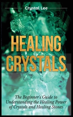 Healing Crystals: Beginner's Guide to Understanding the Healing Power of Crystals and Healing Stones by Lee, Crystal