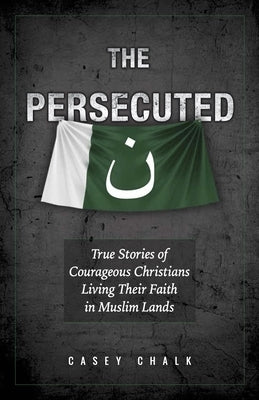 The Persecuted: True Stories of Courageous Christians Living Their Faith in Muslim Lands by Chalk, Casey