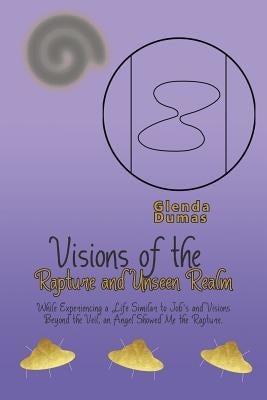 Visions of the Rapture and Unseen Realm: While Experiencing a Life Similar to Job's and Visions Beyond the Veil, an Angel Showed Me the Rapture. by Dumas, Glenda