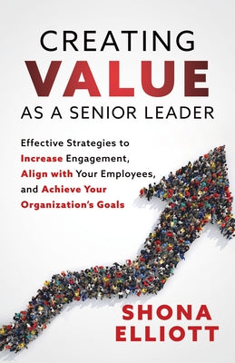 Creating Value as a Senior Leader: Effective Strategies to Increase Engagement, Align with Your Employees, and Achieve Your Organization's Goals by Elliot, Shona