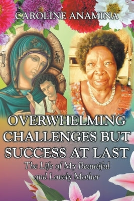 Overwhelming Challenges but Success at Last: The Life of My Beautiful and Lovely Mother by Anamina, Caroline
