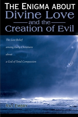 The Enigma about Divine Love and the Creation of Evil: The Lost Belief Among Early Christians about a God of Total Compassion by Embry, Ray