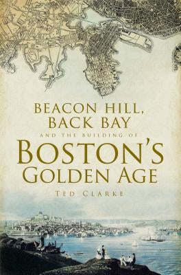 Beacon Hill, Back Bay and the Building of Boston's Golden Age by Clarke, Ted