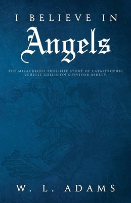 I Believe in Angels: The Miraculous True-Life Story of Catastrophic Vehicle Collision Survivor Ashley by Adams, W. L.