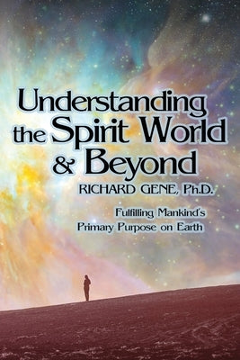 Understanding the Spirit World and Beyond: Fulfilling Mankind's Primary Purpose on Earth by Gene, Richard