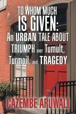 To Whom Much Is Given: an Urban Tale About Triumph over Tumult, Turmoil, and Tragedy by Aruwali, Cazembe