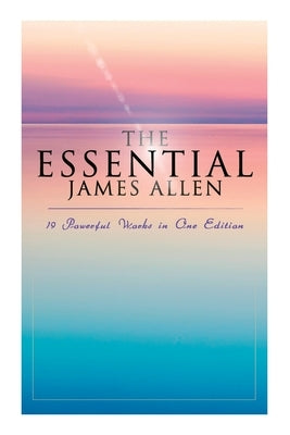 The Essential James Allen: 19 Powerful Works in One Edition: Eight Pillars of Prosperity, As a Man Thinketh, From Passion to Peace, The Heavenly by Allen, James