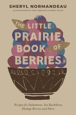 The Little Prairie Book of Berries: Recipes for Saskatoons, Sea Buckthorn, Haskap Berries and More by Normandeau, Sheryl