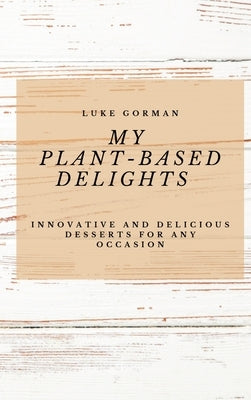 My Plant-Based Delights: Innovative and Delicious Desserts for Any Occasion by Gorman, Luke