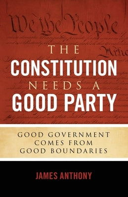 The Constitution Needs a Good Party: Good Government Comes from Good Boundaries by Anthony, James