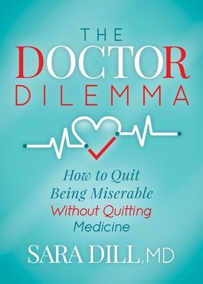 The Doctor Dilemma: How to Quit Being Miserable Without Quitting Medicine by Dill, Sara