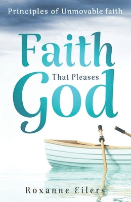 Faith that Pleases God: Principles of Unmovable Faith by Eilers, Roxanne a.
