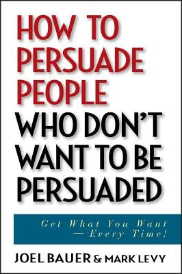 How to Persuade People Who Don't Want to Be Persuaded: Get What You Want--Every Time! by Bauer, Joel