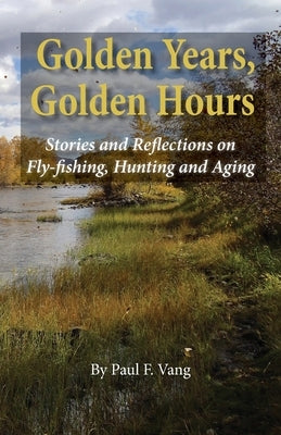 Golden Years, Golden Hours: Stories and reflections on Fly-fishing, Hunting and Aging by Vang, Paul F.