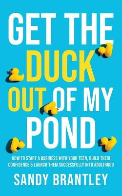 Get the Duck Out of My Pond: How to Start a Business with Your Teen, Build Their Confidence and Launch Them Successfully into Adulthood by Brantley, Sandy