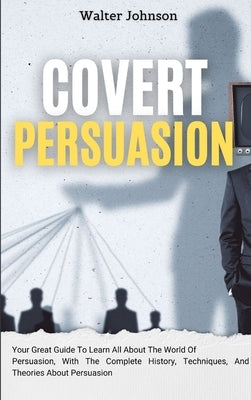Covert Persuasion: Your Great Guide To Learn All About The World Of Persuasion, With The Complete History, Techniques, And Theories About by Johnson, Walter