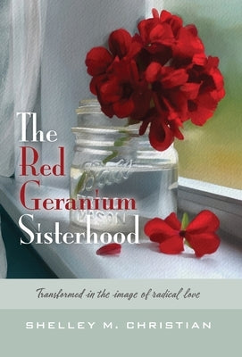 The Red Geranium Sisterhood: Transformed in the image of radical love by Christian, Shelley M.