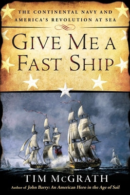 Give Me a Fast Ship: The Continental Navy and America's Revolution at Sea by McGrath, Tim