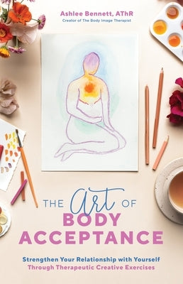 The Art of Body Acceptance: Strengthen Your Relationship with Yourself Through Therapeutic Creative Exercises by Bennett, Ashlee