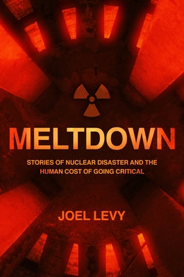 Meltdown: Nuclear Disaster and the Human Cost of Going Critical by Levy, Joel