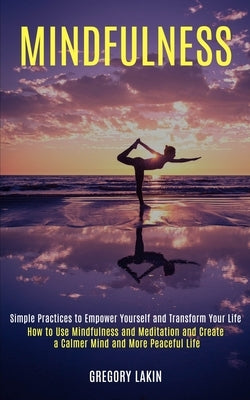Mindfulness: How to Use Mindfulness and Meditation and Create a Calmer Mind and More Peaceful Life (Simple Practices to Empower You by Lakin, Gregory