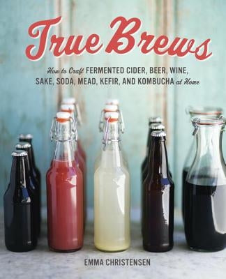 True Brews: How to Craft Fermented Cider, Beer, Wine, Sake, Soda, Mead, Kefir, and Kombucha at Home by Christensen, Emma