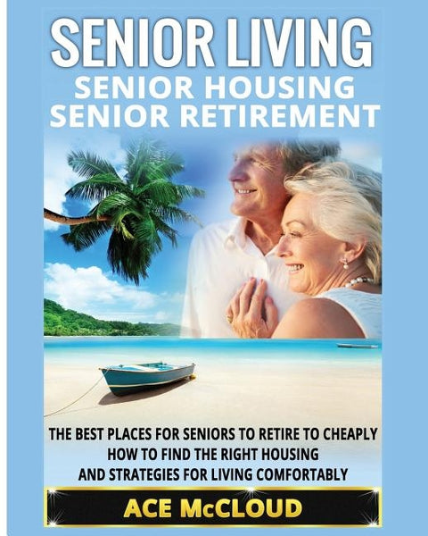 Senior Living: Senior Housing: Senior Retirement: The Best Places For Seniors To Retire To Cheaply, How To Find The Right Housing And by McCloud, Ace