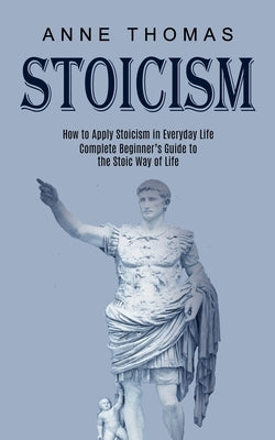 Stoicism: How to Apply Stoicism in Everyday Life (Complete Beginner's Guide to the Stoic Way of Life) by Thomas, Anne
