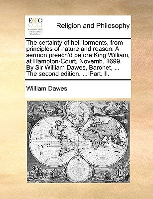 The Certainty of Hell-Torments, from Principles of Nature and Reason. a Sermon Preach'd Before King William, at Hampton-Court, Novemb. 1699. by Sir Wi by Dawes, William