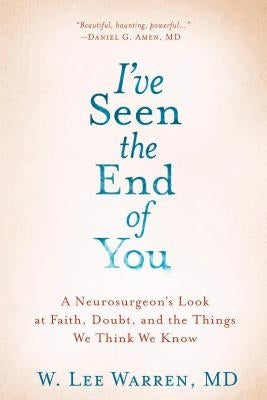 I've Seen the End of You: A Neurosurgeon's Look at Faith, Doubt, and the Things We Think We Know by Warren, W. Lee