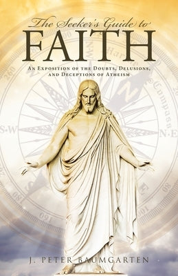 The Seeker's Guide to Faith: An Exposition of the Doubts, Delusions, and Deceptions of Atheism by Baumgarten, J. Peter