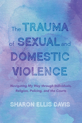 The Trauma of Sexual and Domestic Violence: Navigating My Way Through Individuals, Religion, Policing, and the Courts by Ellis Davis, Sharon