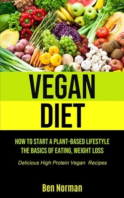 Vegan Diet: How To Start A Plant-Based Lifestyle, The Basics of Eating, Weight Loss, (Delicious High Protein Vegan Recipes) by Norman, Ben