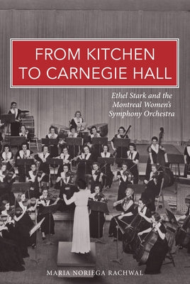 From Kitchen to Carnegie Hall: Ethel Stark and the Montreal Women’s Symphony Orchestra by Noriega Rachwal, Maria