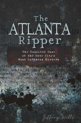The Atlanta Ripper: The Unsolved Case of the Gate City's Most Infamous Murders by Wells, Jeffery