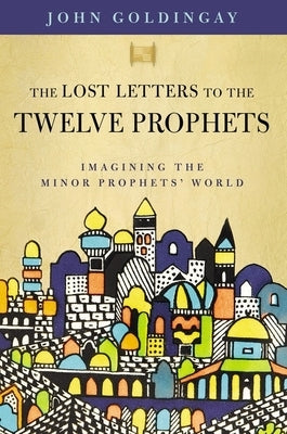 The Lost Letters to the Twelve Prophets: Imagining the Minor Prophets' World by Goldingay, John