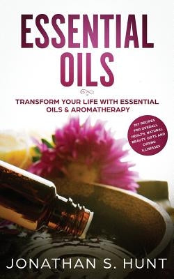 Essential Oils: Transform your Life with Essential Oils & Aromatherapy. DIY Recipes for Overall Health, Natural Beauty, Gifts and Curi by Hunt, Jonathan S.