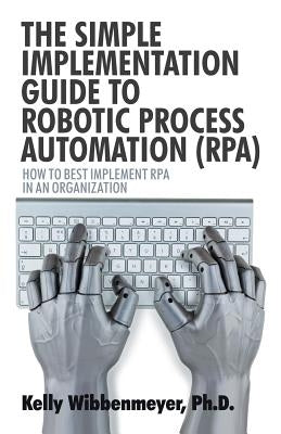 The Simple Implementation Guide to Robotic Process Automation (Rpa): How to Best Implement Rpa in an Organization by Wibbenmeyer, Kelly