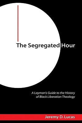 The Segregated Hour: A Layman's Guide to the History of Black Liberation Theology by Lucas, Jeremy D.