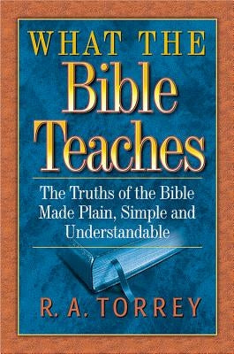 What the Bible Teaches: The Truths of the Bible Made Plain, Simple and Understandable by Torrey, R. A.