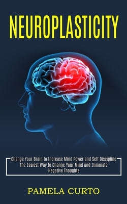 Neuroplasticity: Change Your Brain to Increase Mind Power and Self Discipline (The Easiest Way to Change Your Mind and Eliminate Negati by Curto, Pamela