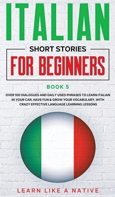 Italian Short Stories for Beginners Book 5: Over 100 Dialogues and Daily Used Phrases to Learn Italian in Your Car. Have Fun & Grow Your Vocabulary, w by Learn Like a Native
