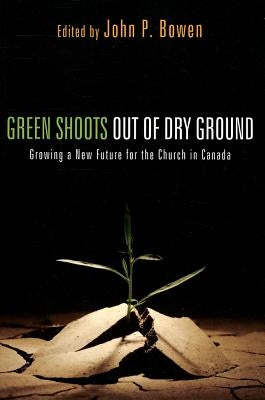 Green Shoots Out of Dry Ground: Growing a New Future for the Church in Canada by Bowen, John P.
