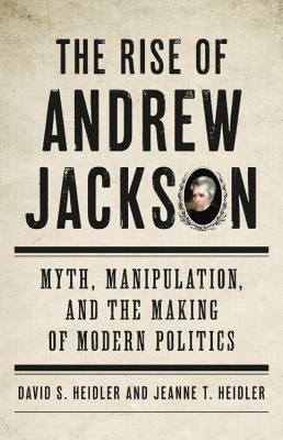 The Rise of Andrew Jackson: Myth, Manipulation, and the Making of Modern Politics by Heidler, David S.