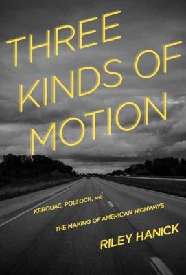 Three Kinds of Motion: Kerouac, Pollock, and the Making of American Highways by Hanick, Riley