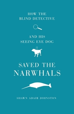 How The Blind Detective and His Seeing Eye Dog Saved the Narwhals by Johnston, Shawn Adair