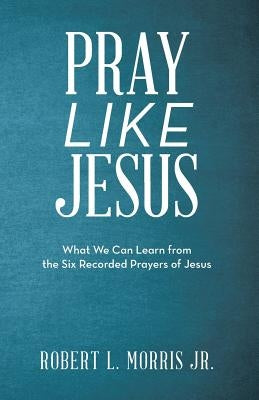 Pray Like Jesus: What We Can Learn from the Six Recorded Prayers of Jesus by Morris Jr, Robert L.